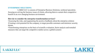 ENTERPRISE SOLUTIONS:
LAKKI LLC is consists of Enterprise Business Solutions, technical specialists
focusing on solving the business issues of clients, allowing them to sustain their competitive
benefit in an ever changing business environment.
How do we consider the enterprise transformation services?
•Assessing the risks, and augmenting the positive feedbacks about the enterprise solution
•Creating a rich potential for the company, to target possible customers and minimize security
threats
•Transforming enterprises on the basis of scientific evaluation, factor analysis and remedial
measures that can target the competitive market across a global scenario
 