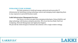 INFRASTRUCTURE SUPPORT:
We help enterprises to build and manage optimized and trustworthy IT
infrastructure by benefiting existing technology sources and emerging trends supporting them
to stay responsive to powerful business needs.
Lakki Infrastructure Management Services:
Our focus is to assist you gain from emerging technologies, bring reliability and
align technology with business enterprise priorities. We covers Services Desk, End User
Computing, Network Management and Application Support.
We provide the whole bouquet of minimal side solutions with a single window strategy.
 