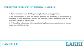 IMPORTANT PRODUCTS OFFERED BY LAKKI LLC
 Application Maintenance And Programming For Health Care Applications
 We help enterprises to build and manage optimized and trustworthy IT infrastructure by
benefiting existing technology sources and emerging trends supporting them to stay
responsive to powerful business needs.
 IT Consulting solutions can help you optimize key business processes in order to increase
output and maximize savings.
 