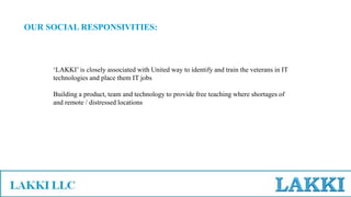 OUR SOCIAL RESPONSIVITIES:
‘LAKKI’ is closely associated with United way to identify and train the veterans in IT
technologies and place them IT jobs
Building a product, team and technology to provide free teaching where shortages of
and remote / distressed locations
 