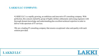 •LAKKI LLC is a rapidly growing, an ambitious and innovative IT consulting company. With
perfection, this concern started by group of highly skilled, enthusiastic and young engineers with
thorough domain knowledge and understanding plus excellent technical expertise in order to
deliver wide spectrum of IT services.
•We are a leading IT consulting company that ensures exceptional value and quality with each
solution provided.
LAKKI LLC COMPANY:
 