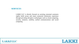LAKKI LLC is directly focused on assisting esteemed customers
rightly build secure and smart connected wholesome experience
through providing disruptive technologies such as cloud computing,
security, analytics, mobility, unified communications and social
computing.
SERVICES
 