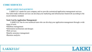 CORE SERVICES
APPLICATION MANAGEMENT:
LAKKI LLC stands for your company and we provide customized application management services.
Our tailor-made software services can develop your marketing and infrastructure framework according to the
recent industry standard.
Tools Used In Application Management:
LAKKI LLC has its own technical team who can develop your application management through a wide
range of tools.
•Database management.
•Information architecture and designs
•Web services
•Quality assurance management
•Business analytics
 