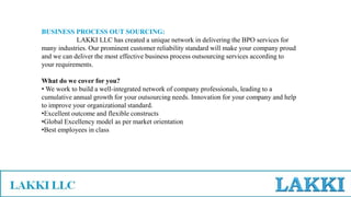 BUSINESS PROCESS OUT SOURCING:
LAKKI LLC has created a unique network in delivering the BPO services for
many industries. Our prominent customer reliability standard will make your company proud
and we can deliver the most effective business process outsourcing services according to
your requirements.
What do we cover for you?
• We work to build a well-integrated network of company professionals, leading to a
cumulative annual growth for your outsourcing needs. Innovation for your company and help
to improve your organizational standard.
•Excellent outcome and flexible constructs
•Global Excellency model as per market orientation
•Best employees in class
 