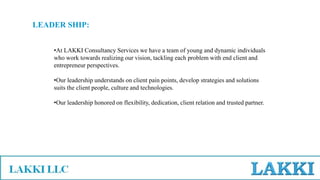 LEADER SHIP:
•At LAKKI Consultancy Services we have a team of young and dynamic individuals
who work towards realizing our vision, tackling each problem with end client and
entrepreneur perspectives.
•Our leadership understands on client pain points, develop strategies and solutions
suits the client people, culture and technologies.
•Our leadership honored on flexibility, dedication, client relation and trusted partner.
 
