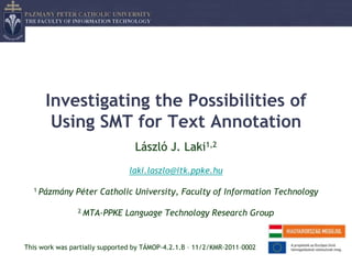 Investigating the Possibilities of
       Using SMT for Text Annotation
                                 László J. Laki1,2
                                laki.laszlo@itk.ppke.hu

  1 Pázmány    Péter Catholic University, Faculty of Information Technology

                2 MTA-PPKE    Language Technology Research Group


This work was partially supported by TÁMOP-4.2.1.B – 11/2/KMR-2011–0002
 