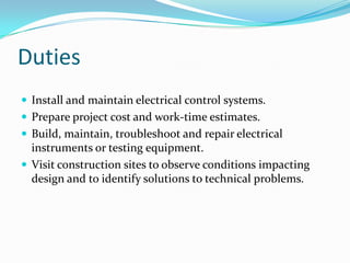 Duties
 Install and maintain electrical control systems.
 Prepare project cost and work-time estimates.
 Build, maintain, troubleshoot and repair electrical
  instruments or testing equipment.
 Visit construction sites to observe conditions impacting
  design and to identify solutions to technical problems.
 