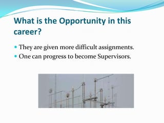 What is the Opportunity in this
career?
 They are given more difficult assignments.
 One can progress to become Supervisors.
 