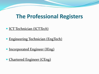 The Professional Registers
 ICT Technician (ICTTech)


 Engineering Technician (EngTech)


 Incorporated Engineer (IEng)


 Chartered Engineer (CEng)
 