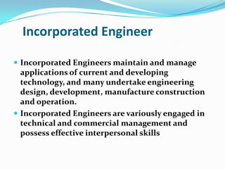 Incorporated Engineer

 Incorporated Engineers maintain and manage
  applications of current and developing
  technology, and many undertake engineering
  design, development, manufacture construction
  and operation.
 Incorporated Engineers are variously engaged in
  technical and commercial management and
  possess effective interpersonal skills
 