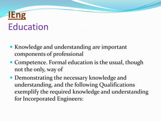 IEng
Education
 Knowledge and understanding are important
  components of professional
 Competence. Formal education is the usual, though
  not the only, way of
 Demonstrating the necessary knowledge and
  understanding, and the following Qualifications
  exemplify the required knowledge and understanding
  for Incorporated Engineers:
 
