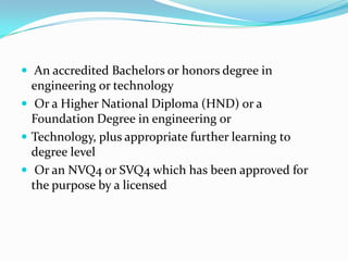  An accredited Bachelors or honors degree in
  engineering or technology
 Or a Higher National Diploma (HND) or a
  Foundation Degree in engineering or
 Technology, plus appropriate further learning to
  degree level
 Or an NVQ4 or SVQ4 which has been approved for
  the purpose by a licensed
 