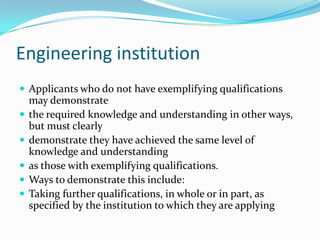 Engineering institution
 Applicants who do not have exemplifying qualifications
    may demonstrate
   the required knowledge and understanding in other ways,
    but must clearly
   demonstrate they have achieved the same level of
    knowledge and understanding
   as those with exemplifying qualifications.
   Ways to demonstrate this include:
   Taking further qualifications, in whole or in part, as
    specified by the institution to which they are applying
 