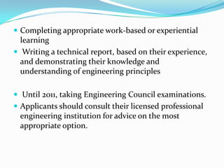  Completing appropriate work-based or experiential
  learning
 Writing a technical report, based on their experience,
  and demonstrating their knowledge and
  understanding of engineering principles

 Until 2011, taking Engineering Council examinations.
 Applicants should consult their licensed professional
 engineering institution for advice on the most
 appropriate option.
 