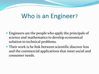 Who is an Engineer?

 Engineers are the people who apply the principals of
  science and mathematics to develop economical
  solution to technical problems.
 Their work is he link between scientific discover less
  and the commercial applications that meet social and
  consumer needs.
 