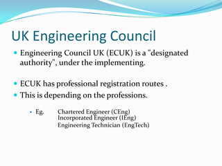 UK Engineering Council
 Engineering Council UK (ECUK) is a "designated
 authority", under the implementing.

 ECUK has professional registration routes .
 This is depending on the professions.

       Eg.   Chartered Engineer (CEng)
              Incorporated Engineer (IEng)
              Engineering Technician (EngTech)
 