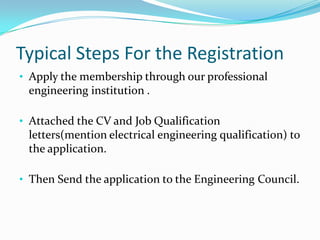Typical Steps For the Registration
• Apply the membership through our professional
 engineering institution .

• Attached the CV and Job Qualification
 letters(mention electrical engineering qualification) to
 the application.

• Then Send the application to the Engineering Council.
 