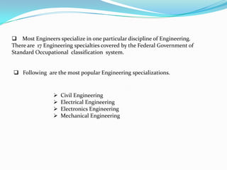  Most Engineers specialize in one particular discipline of Engineering.
There are 17 Engineering specialties covered by the Federal Government of
Standard Occupational classification system.


 Following are the most popular Engineering specializations.



                   Civil Engineering
                   Electrical Engineering
                   Electronics Engineering
                   Mechanical Engineering
 