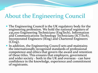 About the Engineering Council
 The Engineering Council is the UK regulatory body for the
  engineering profession. We hold the national registers of
  235,000 Engineering Technicians (EngTech), Information
  and Communications Technology Technicians (ICTTech),
  Incorporated Engineers (IEng) and Chartered Engineers
  (CEng).
 In addition, the Engineering Council sets and maintains
  the internationally recognised standards of professional
  competence and ethics that govern the award and retention
  of these titles. This ensures that employers, government
  and wider society - both in the UK and overseas - can have
  confidence in the knowledge, experience and commitment
  of registrants.
 