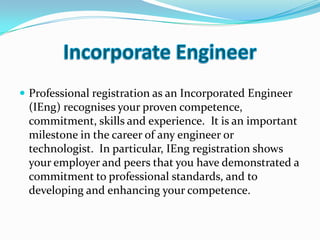  Professional registration as an Incorporated Engineer
 (IEng) recognises your proven competence,
 commitment, skills and experience. It is an important
 milestone in the career of any engineer or
 technologist. In particular, IEng registration shows
 your employer and peers that you have demonstrated a
 commitment to professional standards, and to
 developing and enhancing your competence.
 