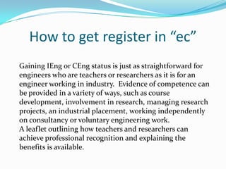 How to get register in “ec”
Gaining IEng or CEng status is just as straightforward for
engineers who are teachers or researchers as it is for an
engineer working in industry. Evidence of competence can
be provided in a variety of ways, such as course
development, involvement in research, managing research
projects, an industrial placement, working independently
on consultancy or voluntary engineering work.
A leaflet outlining how teachers and researchers can
achieve professional recognition and explaining the
benefits is available.
 
