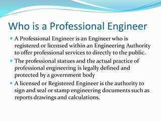 Who is a Professional Engineer
 A Professional Engineer is an Engineer who is
  registered or licensed within an Engineering Authority
  to offer professional services to directly to the public.
 The professional statues and the actual practice of
  professional engineering is legally defined and
  protected by a government body
 A licensed or Registered Engineer is the authority to
  sign and seal or stamp engineering documents such as
  reports drawings and calculations.
 