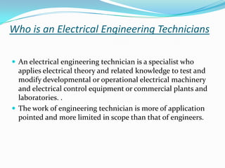 Who is an Electrical Engineering Technicians

 An electrical engineering technician is a specialist who
  applies electrical theory and related knowledge to test and
  modify developmental or operational electrical machinery
  and electrical control equipment or commercial plants and
  laboratories. .
 The work of engineering technician is more of application
  pointed and more limited in scope than that of engineers.
 