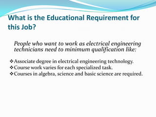 What is the Educational Requirement for
this Job?

  People who want to work as electrical engineering
  technicians need to minimum qualification like:
 Associate degree in electrical engineering technology.
 Course work varies for each specialized task.
 Courses in algebra, science and basic science are required.
 