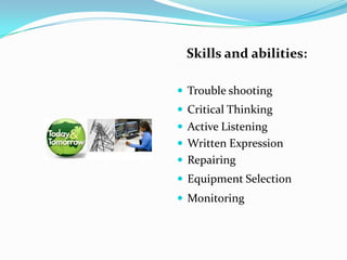 Skills and abilities:

 Trouble shooting
 Critical Thinking
 Active Listening
 Written Expression
 Repairing
 Equipment Selection
 Monitoring
 