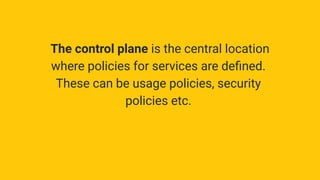 The control plane is the central location
where policies for services are deﬁned.
These can be usage policies, security
policies etc.
 