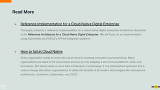 Read More
● Reference Implementation for a Cloud-Native Digital Enterprise
This paper presents a reference implementation for a cloud-native digital enterprise architecture described
in the Reference Architecture for a Cloud-Native Digital Enterprise. We will focus on an implementation
using Kubernetes and WSO2’s API-led integration platform.
● How to fail at Cloud Native
Every organization wants to move into cloud native to increase innovation and productivity. Many
organizations are failed in the cloud native journey by only adapting a set of cloud platforms, tools, and
techniques. But Cloud native is more than architecture or technology. It is a philosophical approach and a
culture change that allows organizations to utilize the benefits of all modern technologies like microservice
architecture, containers, Kubernetes, and CI/CD.
40
 