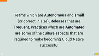 Teams which are Autonomous and small
(or correct in size), Releases that are
Frequent, Practices which are Automated
are some of the culture aspects that are
required to make becoming Cloud Native
successful
6
 