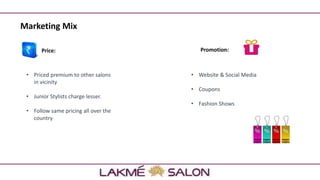 Price:
• Priced premium to other salons
in vicinity
• Junior Stylists charge lesser.
• Follow same pricing all over the
country
Marketing Mix
Promotion:
• Website & Social Media
• Coupons
• Fashion Shows
 