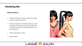 Marketing Mix
Physical Evidence:
• Peripheral Evidence: Gift vouchers & Loyalty
cards to regular customers
• Essential Evidence: All Lakme Salons are well
equipped with unique & soothing ambience
providing a distinct & satisfied experience to
the customers
• Interior & Exterior Décor
• Staff Uniform
 