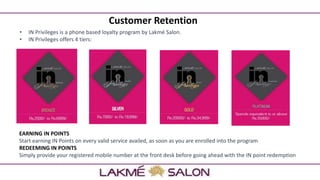 Customer Retention
• IN Privileges is a phone based loyalty program by Lakmé Salon.
• IN Privileges offers 4 tiers:
EARNING IN POINTS
Start earning IN Points on every valid service availed, as soon as you are enrolled into the program
REDEEMING IN POINTS
Simply provide your registered mobile number at the front desk before going ahead with the IN point redemption
 