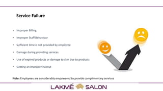 Service Failure
• Improper Billing
• Improper Staff Behaviour
• Sufficient time is not provided by employee
• Damage during providing services
• Use of expired products or damage to skin due to products
• Getting an improper haircut
Note: Employees are considerably empowered to provide complimentary services
 