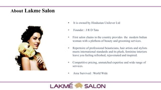 About Lakme Salon
• It is owned by Hindustan Unilever Ltd
• Founder : J R D Tata
• First salon chains in the country provides the modern Indian
woman with a plethora of beauty and grooming services.
• Repertoire of professional beauticians, hair artists and stylists
meets international standards and its plush, feminine interiors
leave you feeling refreshed, rejuvenated and inspired.
• Competitive pricing, unmatched expertise and wide range of
services.
• Area Survived : World Wide
 