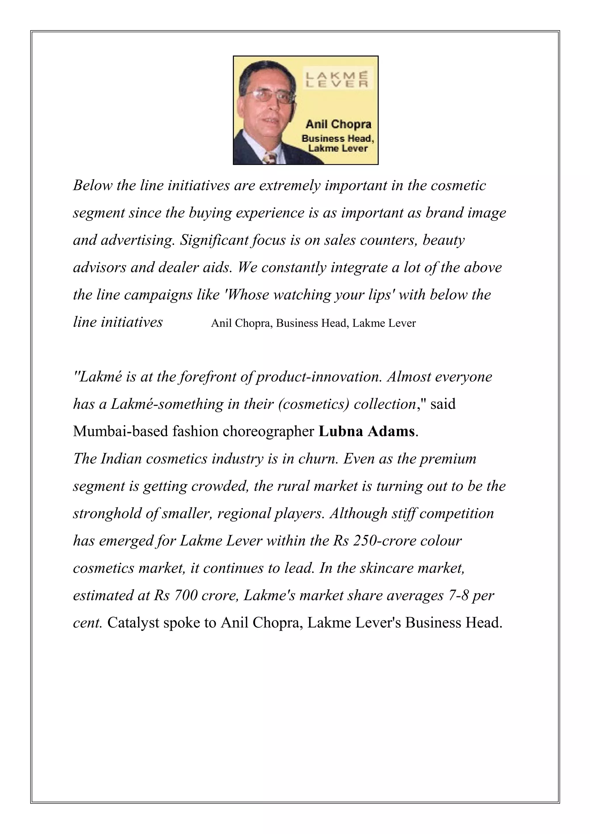 Below the line initiatives are extremely important in the cosmetic
segment since the buying experience is as important as brand image
and advertising. Significant focus is on sales counters, beauty
advisors and dealer aids. We constantly integrate a lot of the above
the line campaigns like 'Whose watching your lips' with below the
line initiatives Anil Chopra, Business Head, Lakme Lever
''Lakmé is at the forefront of product-innovation. Almost everyone
has a Lakmé-something in their (cosmetics) collection,'' said
Mumbai-based fashion choreographer Lubna Adams.
The Indian cosmetics industry is in churn. Even as the premium
segment is getting crowded, the rural market is turning out to be the
stronghold of smaller, regional players. Although stiff competition
has emerged for Lakme Lever within the Rs 250-crore colour
cosmetics market, it continues to lead. In the skincare market,
estimated at Rs 700 crore, Lakme's market share averages 7-8 per
cent. Catalyst spoke to Anil Chopra, Lakme Lever's Business Head.
 