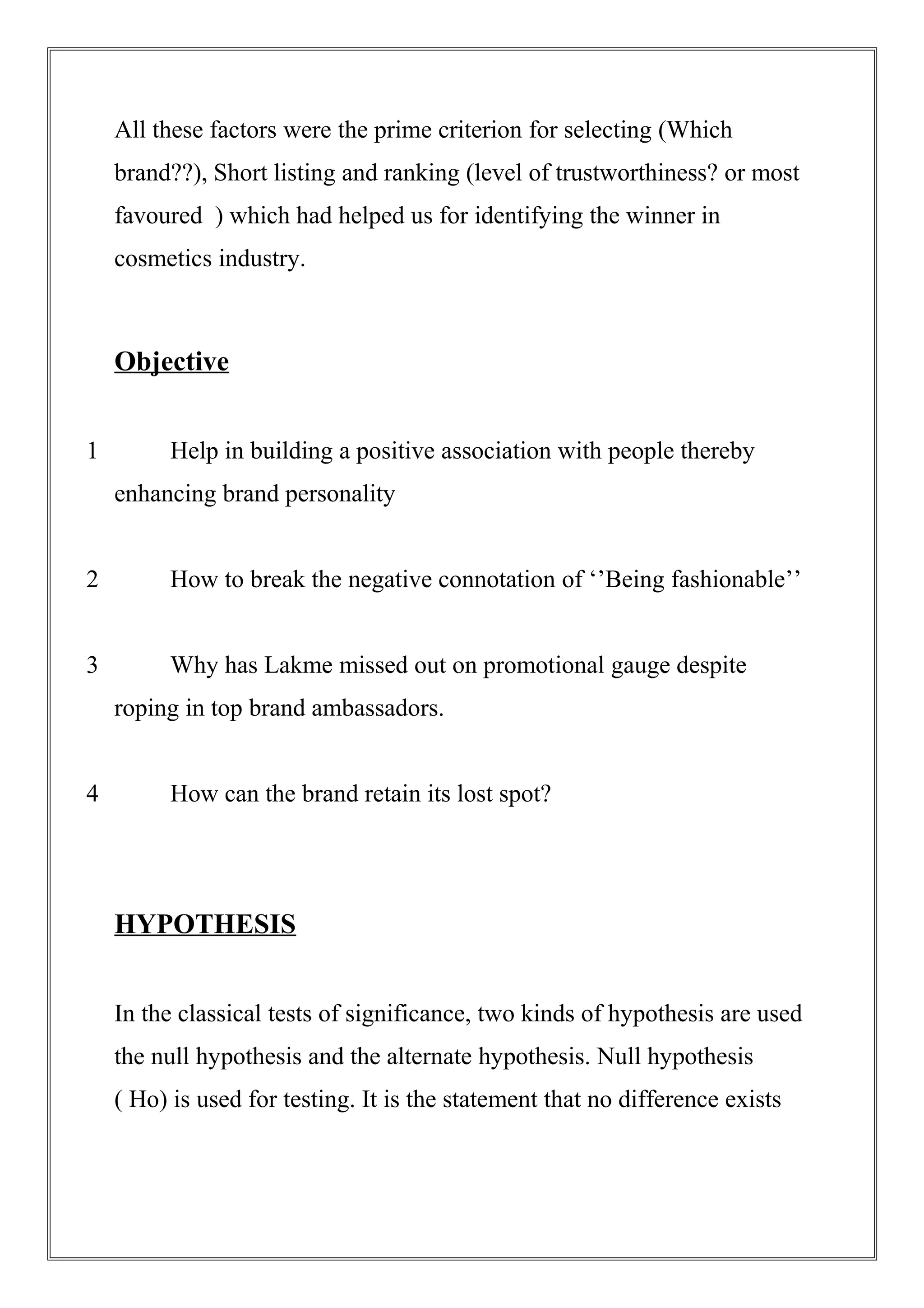 All these factors were the prime criterion for selecting (Which
brand??), Short listing and ranking (level of trustworthiness? or most
favoured ) which had helped us for identifying the winner in
cosmetics industry.
Objective
1 Help in building a positive association with people thereby
enhancing brand personality
2 How to break the negative connotation of ‘’Being fashionable’’
3 Why has Lakme missed out on promotional gauge despite
roping in top brand ambassadors.
4 How can the brand retain its lost spot?
HYPOTHESIS
In the classical tests of significance, two kinds of hypothesis are used
the null hypothesis and the alternate hypothesis. Null hypothesis
( Ho) is used for testing. It is the statement that no difference exists
 