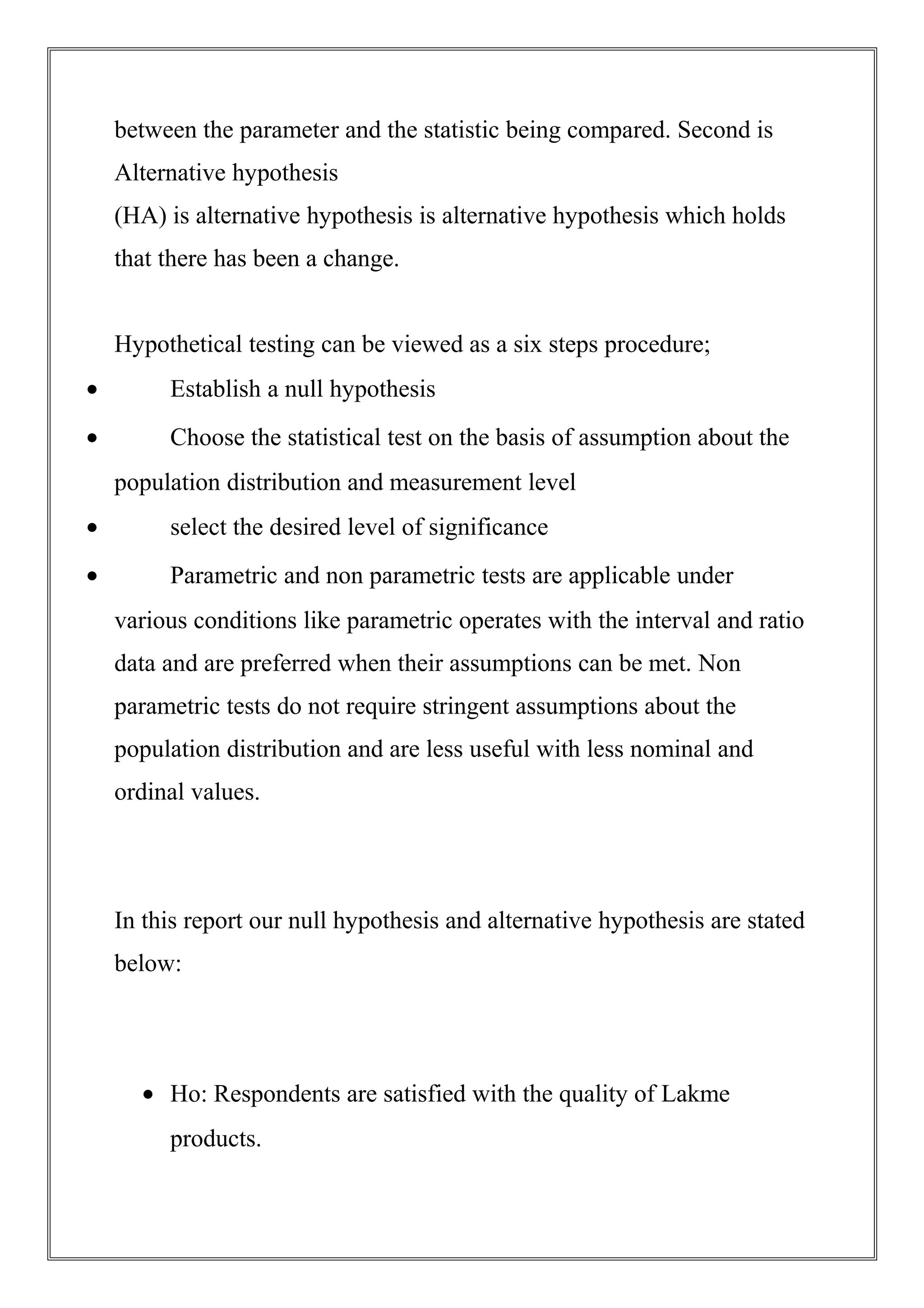 between the parameter and the statistic being compared. Second is
Alternative hypothesis
(HA) is alternative hypothesis is alternative hypothesis which holds
that there has been a change.
Hypothetical testing can be viewed as a six steps procedure;
• Establish a null hypothesis
• Choose the statistical test on the basis of assumption about the
population distribution and measurement level
• select the desired level of significance
• Parametric and non parametric tests are applicable under
various conditions like parametric operates with the interval and ratio
data and are preferred when their assumptions can be met. Non
parametric tests do not require stringent assumptions about the
population distribution and are less useful with less nominal and
ordinal values.
In this report our null hypothesis and alternative hypothesis are stated
below:
• Ho: Respondents are satisfied with the quality of Lakme
products.
 