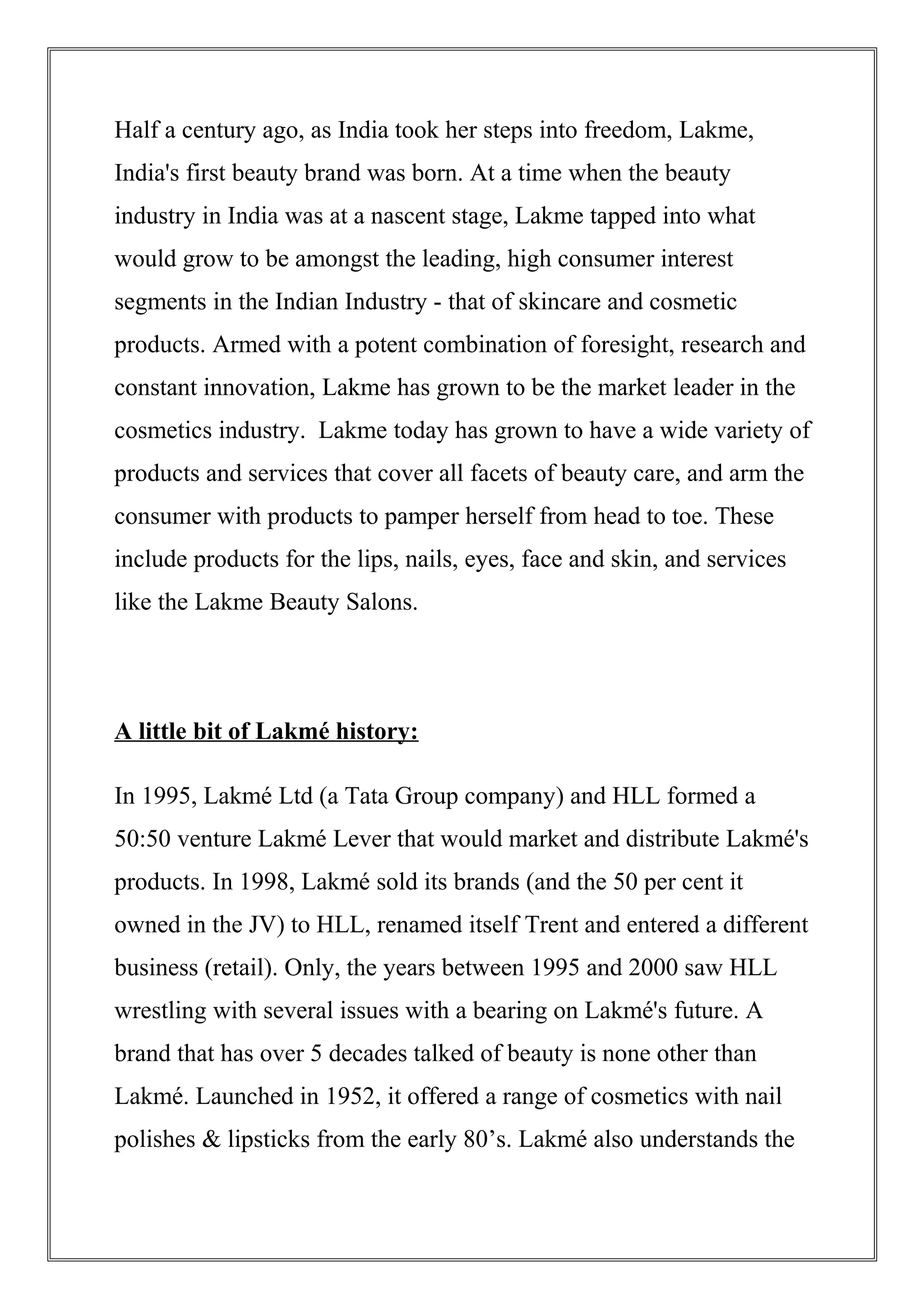 Half a century ago, as India took her steps into freedom, Lakme,
India's first beauty brand was born. At a time when the beauty
industry in India was at a nascent stage, Lakme tapped into what
would grow to be amongst the leading, high consumer interest
segments in the Indian Industry - that of skincare and cosmetic
products. Armed with a potent combination of foresight, research and
constant innovation, Lakme has grown to be the market leader in the
cosmetics industry. Lakme today has grown to have a wide variety of
products and services that cover all facets of beauty care, and arm the
consumer with products to pamper herself from head to toe. These
include products for the lips, nails, eyes, face and skin, and services
like the Lakme Beauty Salons.
A little bit of Lakmé history:
In 1995, Lakmé Ltd (a Tata Group company) and HLL formed a
50:50 venture Lakmé Lever that would market and distribute Lakmé's
products. In 1998, Lakmé sold its brands (and the 50 per cent it
owned in the JV) to HLL, renamed itself Trent and entered a different
business (retail). Only, the years between 1995 and 2000 saw HLL
wrestling with several issues with a bearing on Lakmé's future. A
brand that has over 5 decades talked of beauty is none other than
Lakmé. Launched in 1952, it offered a range of cosmetics with nail
polishes & lipsticks from the early 80’s. Lakmé also understands the
 