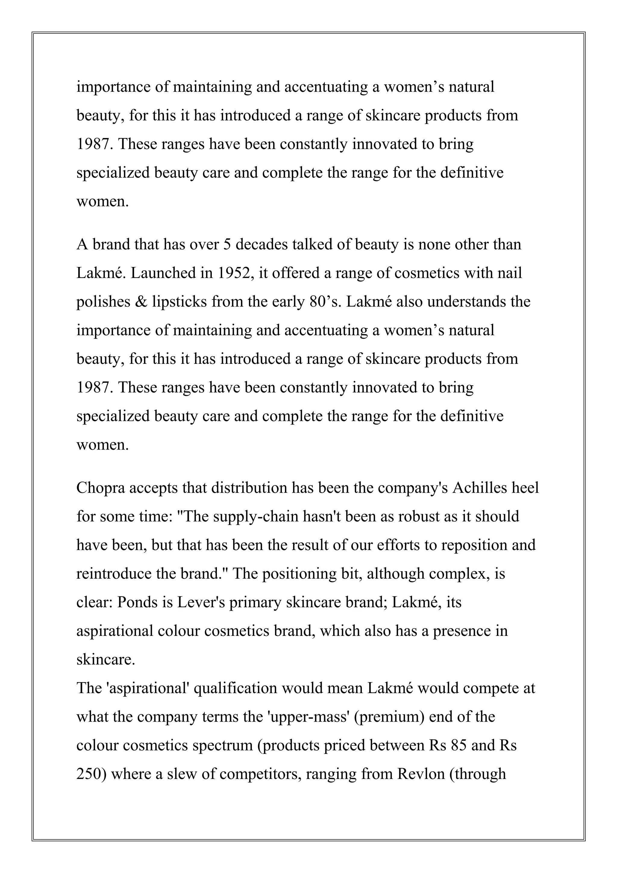 importance of maintaining and accentuating a women’s natural
beauty, for this it has introduced a range of skincare products from
1987. These ranges have been constantly innovated to bring
specialized beauty care and complete the range for the definitive
women.
A brand that has over 5 decades talked of beauty is none other than
Lakmé. Launched in 1952, it offered a range of cosmetics with nail
polishes & lipsticks from the early 80’s. Lakmé also understands the
importance of maintaining and accentuating a women’s natural
beauty, for this it has introduced a range of skincare products from
1987. These ranges have been constantly innovated to bring
specialized beauty care and complete the range for the definitive
women.
Chopra accepts that distribution has been the company's Achilles heel
for some time: ''The supply-chain hasn't been as robust as it should
have been, but that has been the result of our efforts to reposition and
reintroduce the brand.'' The positioning bit, although complex, is
clear: Ponds is Lever's primary skincare brand; Lakmé, its
aspirational colour cosmetics brand, which also has a presence in
skincare.
The 'aspirational' qualification would mean Lakmé would compete at
what the company terms the 'upper-mass' (premium) end of the
colour cosmetics spectrum (products priced between Rs 85 and Rs
250) where a slew of competitors, ranging from Revlon (through
 