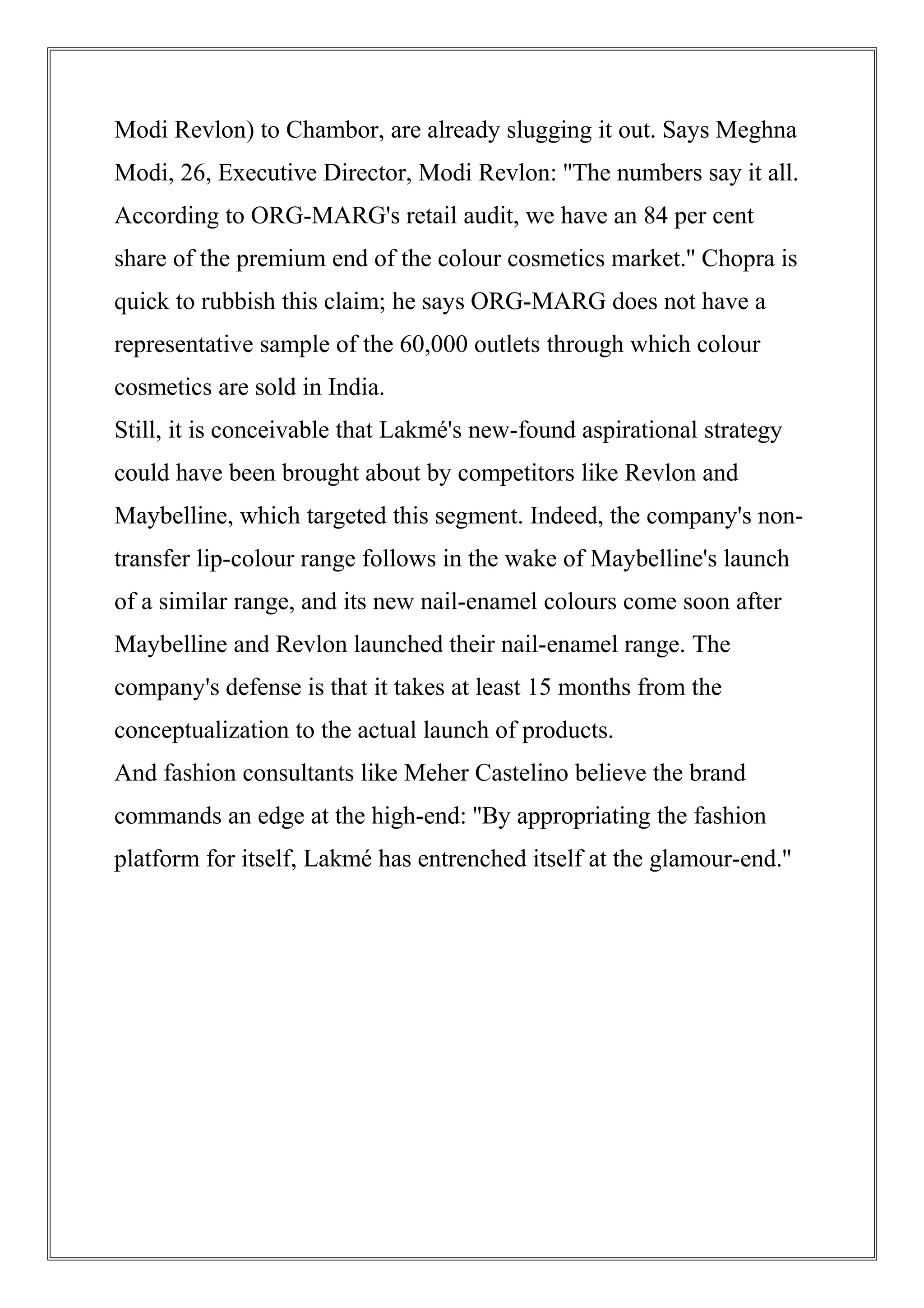 Modi Revlon) to Chambor, are already slugging it out. Says Meghna
Modi, 26, Executive Director, Modi Revlon: ''The numbers say it all.
According to ORG-MARG's retail audit, we have an 84 per cent
share of the premium end of the colour cosmetics market.'' Chopra is
quick to rubbish this claim; he says ORG-MARG does not have a
representative sample of the 60,000 outlets through which colour
cosmetics are sold in India.
Still, it is conceivable that Lakmé's new-found aspirational strategy
could have been brought about by competitors like Revlon and
Maybelline, which targeted this segment. Indeed, the company's non-
transfer lip-colour range follows in the wake of Maybelline's launch
of a similar range, and its new nail-enamel colours come soon after
Maybelline and Revlon launched their nail-enamel range. The
company's defense is that it takes at least 15 months from the
conceptualization to the actual launch of products.
And fashion consultants like Meher Castelino believe the brand
commands an edge at the high-end: ''By appropriating the fashion
platform for itself, Lakmé has entrenched itself at the glamour-end.''
 