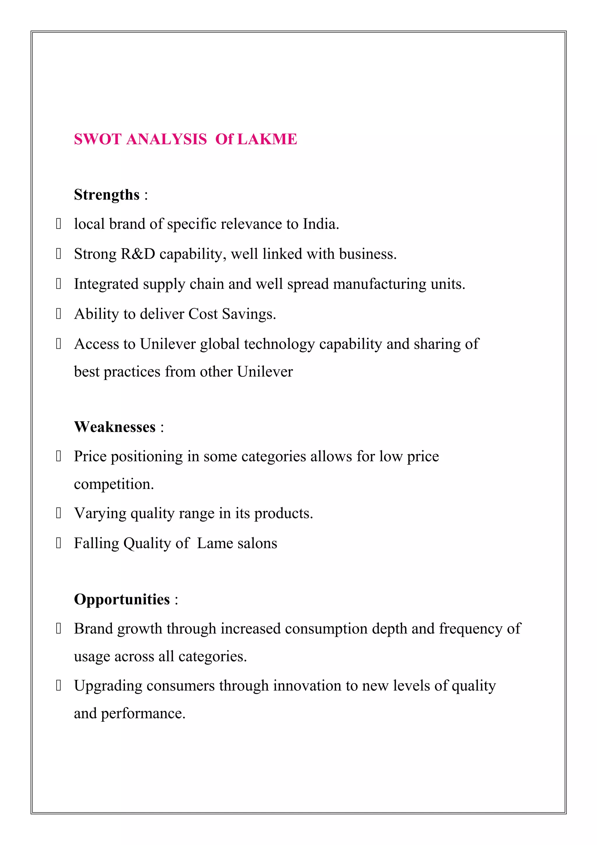 SWOT ANALYSIS Of LAKME
Strengths :
 local brand of specific relevance to India.
 Strong R&D capability, well linked with business.
 Integrated supply chain and well spread manufacturing units.
 Ability to deliver Cost Savings.
 Access to Unilever global technology capability and sharing of
best practices from other Unilever
Weaknesses :
 Price positioning in some categories allows for low price
competition.
 Varying quality range in its products.
 Falling Quality of Lame salons
Opportunities :
 Brand growth through increased consumption depth and frequency of
usage across all categories.
 Upgrading consumers through innovation to new levels of quality
and performance.
 