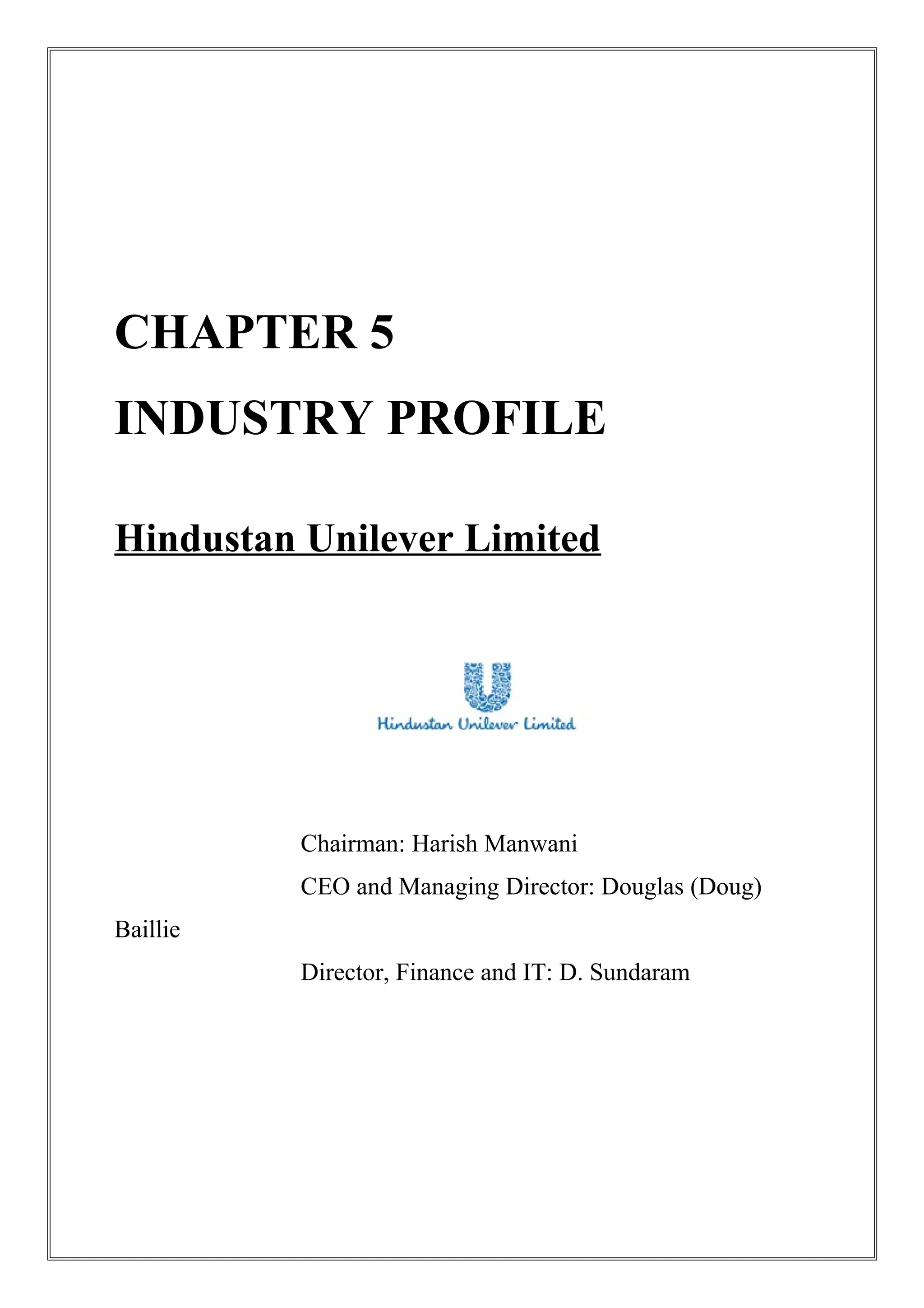 CHAPTER 5
INDUSTRY PROFILE
Hindustan Unilever Limited
Chairman: Harish Manwani
CEO and Managing Director: Douglas (Doug)
Baillie
Director, Finance and IT: D. Sundaram
 