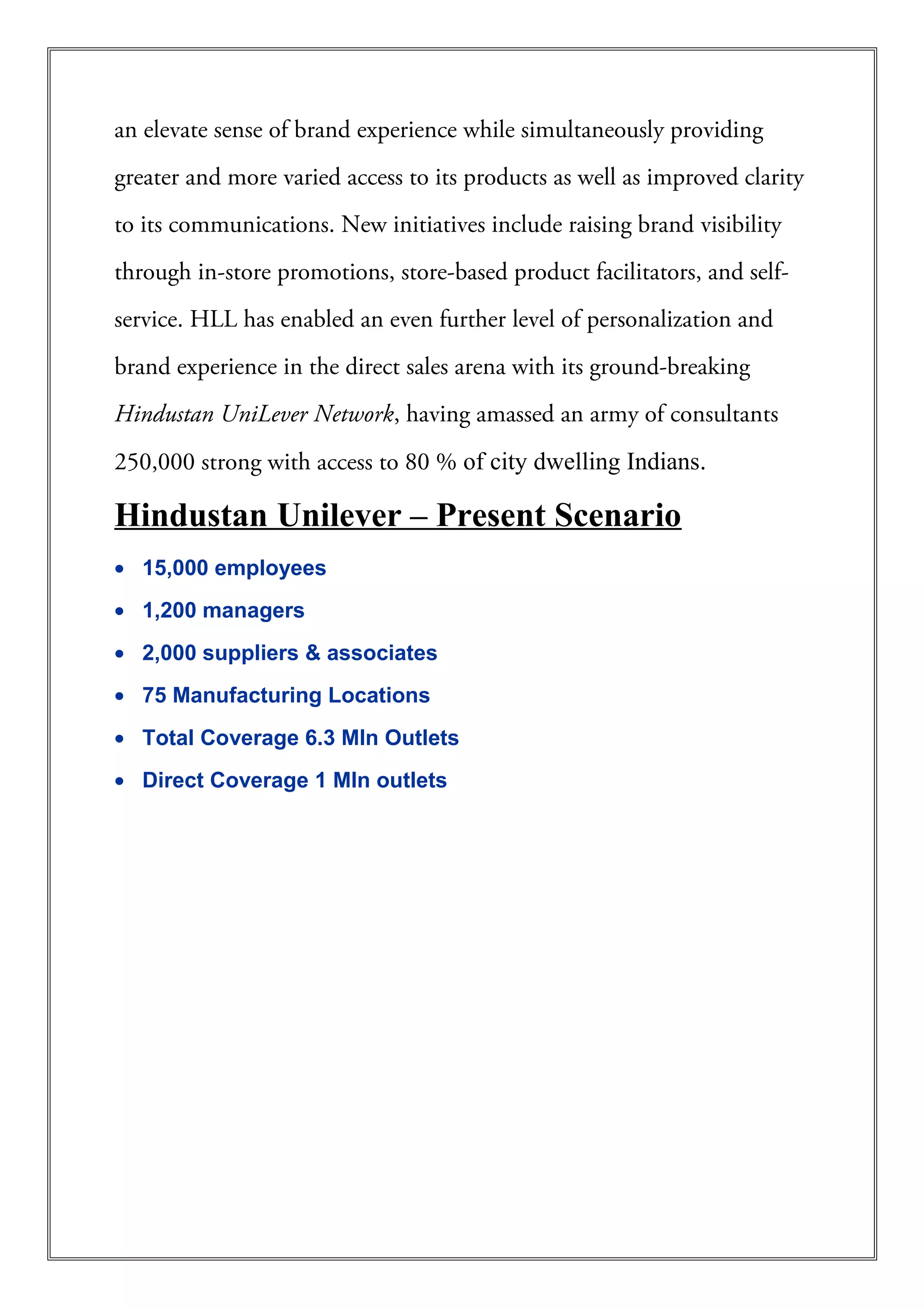 an elevate sense of brand experience while simultaneously providing
greater and more varied access to its products as well as improved clarity
to its communications. New initiatives include raising brand visibility
through in-store promotions, store-based product facilitators, and self-
service. HLL has enabled an even further level of personalization and
brand experience in the direct sales arena with its ground-breaking
Hindustan UniLever Network, having amassed an army of consultants
250,000 strong with access to 80 % of city dwelling Indians.
Hindustan Unilever – Present Scenario
• 15,000 employees
• 1,200 managers
• 2,000 suppliers & associates
• 75 Manufacturing Locations
• Total Coverage 6.3 Mln Outlets
• Direct Coverage 1 Mln outlets
 