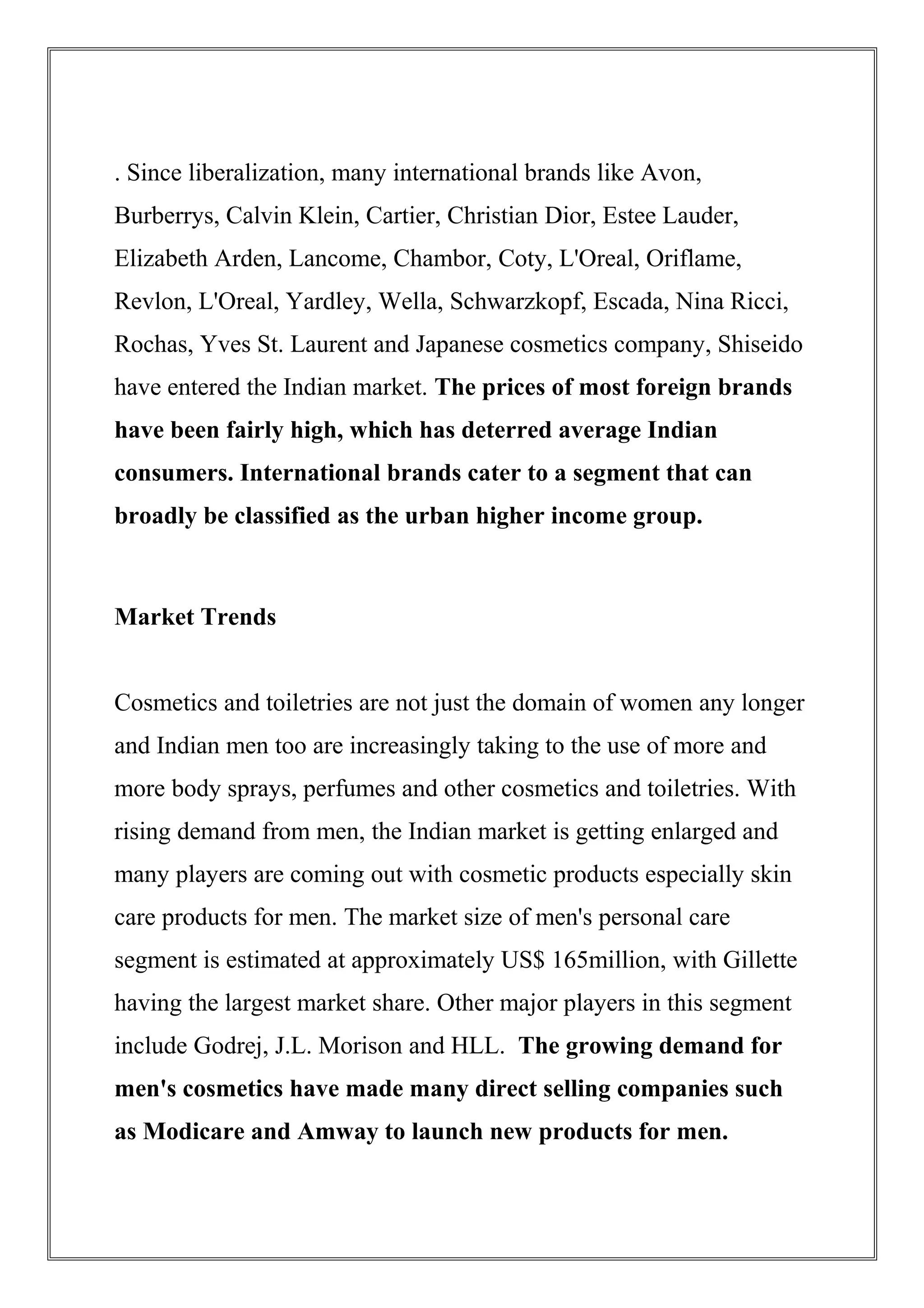 . Since liberalization, many international brands like Avon,
Burberrys, Calvin Klein, Cartier, Christian Dior, Estee Lauder,
Elizabeth Arden, Lancome, Chambor, Coty, L'Oreal, Oriflame,
Revlon, L'Oreal, Yardley, Wella, Schwarzkopf, Escada, Nina Ricci,
Rochas, Yves St. Laurent and Japanese cosmetics company, Shiseido
have entered the Indian market. The prices of most foreign brands
have been fairly high, which has deterred average Indian
consumers. International brands cater to a segment that can
broadly be classified as the urban higher income group.
Market Trends
Cosmetics and toiletries are not just the domain of women any longer
and Indian men too are increasingly taking to the use of more and
more body sprays, perfumes and other cosmetics and toiletries. With
rising demand from men, the Indian market is getting enlarged and
many players are coming out with cosmetic products especially skin
care products for men. The market size of men's personal care
segment is estimated at approximately US$ 165million, with Gillette
having the largest market share. Other major players in this segment
include Godrej, J.L. Morison and HLL. The growing demand for
men's cosmetics have made many direct selling companies such
as Modicare and Amway to launch new products for men.
 