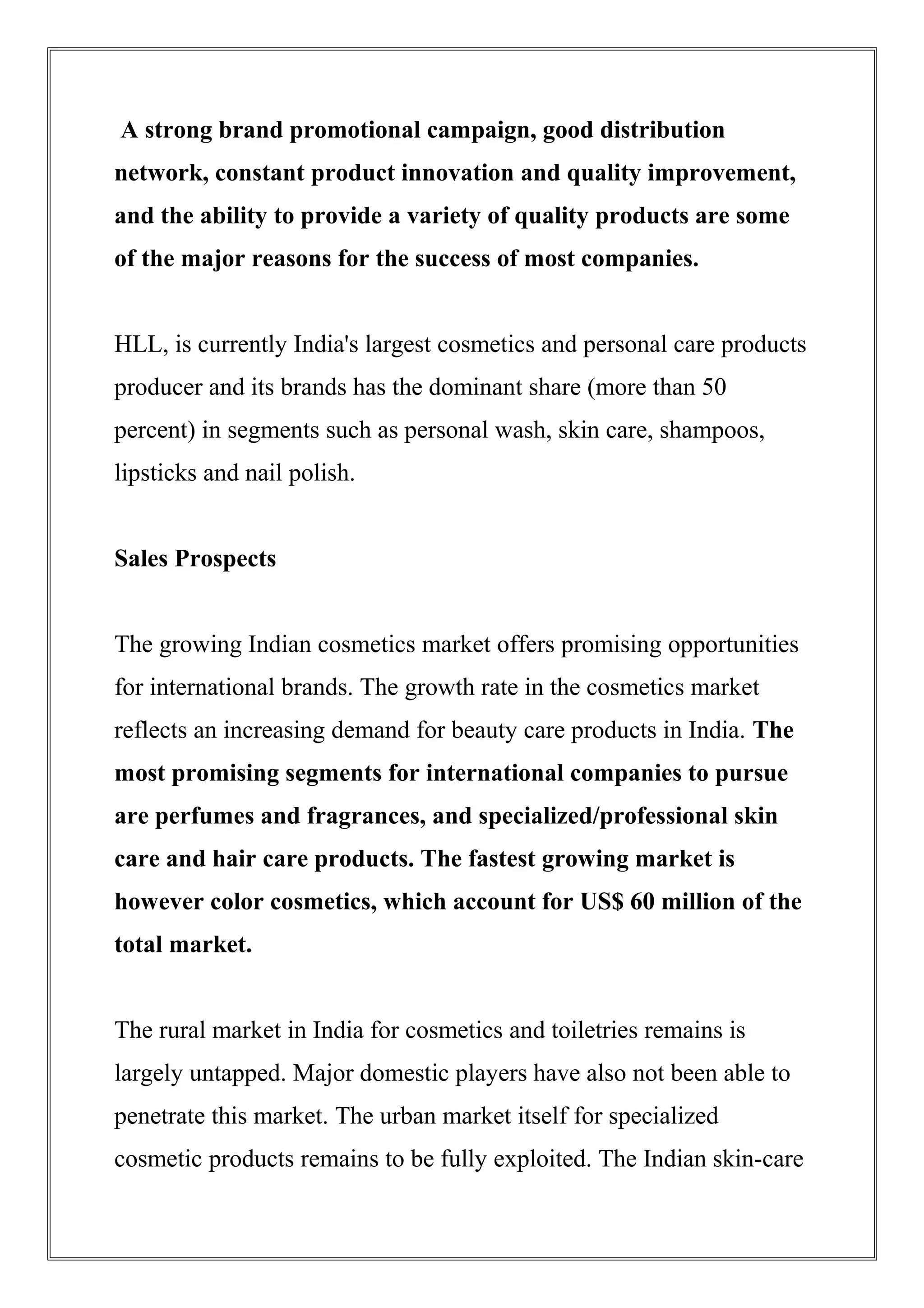 A strong brand promotional campaign, good distribution
network, constant product innovation and quality improvement,
and the ability to provide a variety of quality products are some
of the major reasons for the success of most companies.
HLL, is currently India's largest cosmetics and personal care products
producer and its brands has the dominant share (more than 50
percent) in segments such as personal wash, skin care, shampoos,
lipsticks and nail polish.
Sales Prospects
The growing Indian cosmetics market offers promising opportunities
for international brands. The growth rate in the cosmetics market
reflects an increasing demand for beauty care products in India. The
most promising segments for international companies to pursue
are perfumes and fragrances, and specialized/professional skin
care and hair care products. The fastest growing market is
however color cosmetics, which account for US$ 60 million of the
total market.
The rural market in India for cosmetics and toiletries remains is
largely untapped. Major domestic players have also not been able to
penetrate this market. The urban market itself for specialized
cosmetic products remains to be fully exploited. The Indian skin-care
 