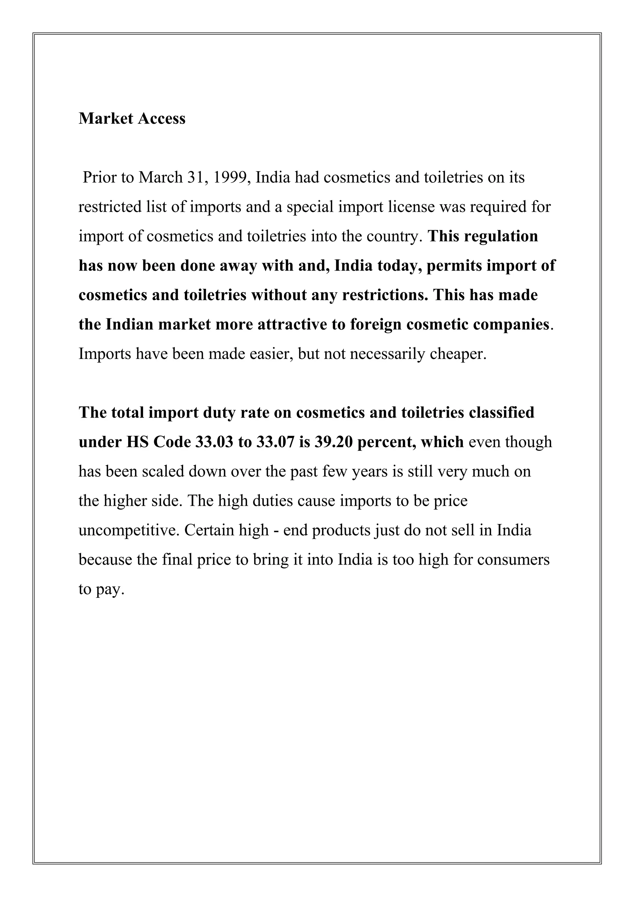 Market Access
Prior to March 31, 1999, India had cosmetics and toiletries on its
restricted list of imports and a special import license was required for
import of cosmetics and toiletries into the country. This regulation
has now been done away with and, India today, permits import of
cosmetics and toiletries without any restrictions. This has made
the Indian market more attractive to foreign cosmetic companies.
Imports have been made easier, but not necessarily cheaper.
The total import duty rate on cosmetics and toiletries classified
under HS Code 33.03 to 33.07 is 39.20 percent, which even though
has been scaled down over the past few years is still very much on
the higher side. The high duties cause imports to be price
uncompetitive. Certain high - end products just do not sell in India
because the final price to bring it into India is too high for consumers
to pay.
 