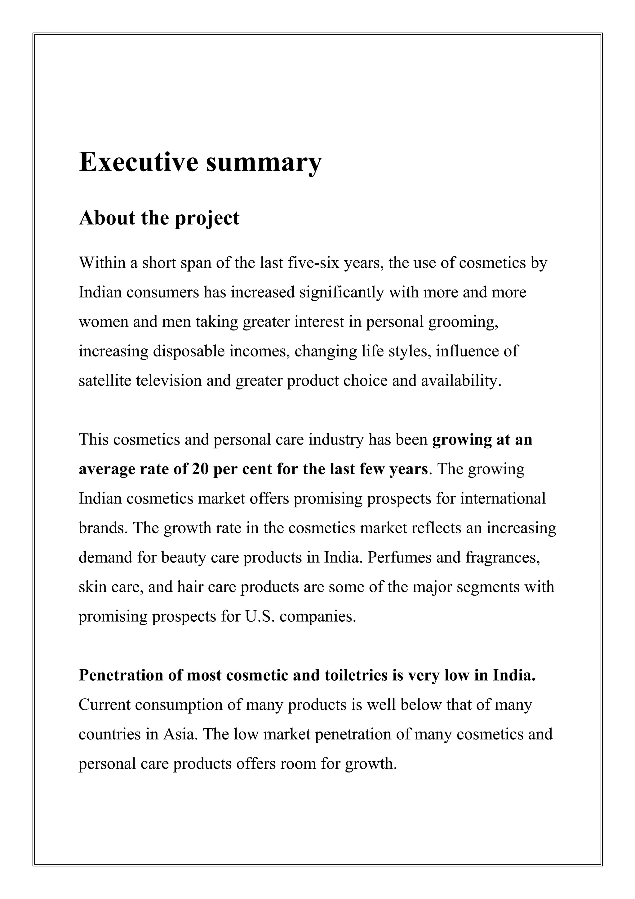 Executive summary
About the project
Within a short span of the last five-six years, the use of cosmetics by
Indian consumers has increased significantly with more and more
women and men taking greater interest in personal grooming,
increasing disposable incomes, changing life styles, influence of
satellite television and greater product choice and availability.
This cosmetics and personal care industry has been growing at an
average rate of 20 per cent for the last few years. The growing
Indian cosmetics market offers promising prospects for international
brands. The growth rate in the cosmetics market reflects an increasing
demand for beauty care products in India. Perfumes and fragrances,
skin care, and hair care products are some of the major segments with
promising prospects for U.S. companies.
Penetration of most cosmetic and toiletries is very low in India.
Current consumption of many products is well below that of many
countries in Asia. The low market penetration of many cosmetics and
personal care products offers room for growth.
 